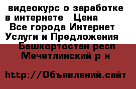 видеокурс о заработке в интернете › Цена ­ 970 - Все города Интернет » Услуги и Предложения   . Башкортостан респ.,Мечетлинский р-н